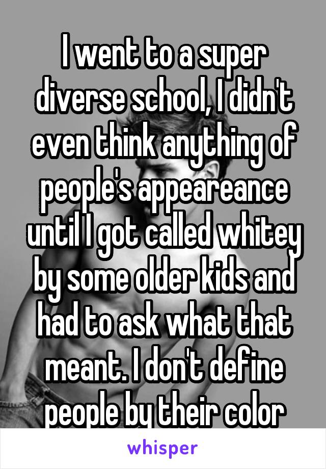 I went to a super diverse school, I didn't even think anything of people's appeareance until I got called whitey by some older kids and had to ask what that meant. I don't define people by their color
