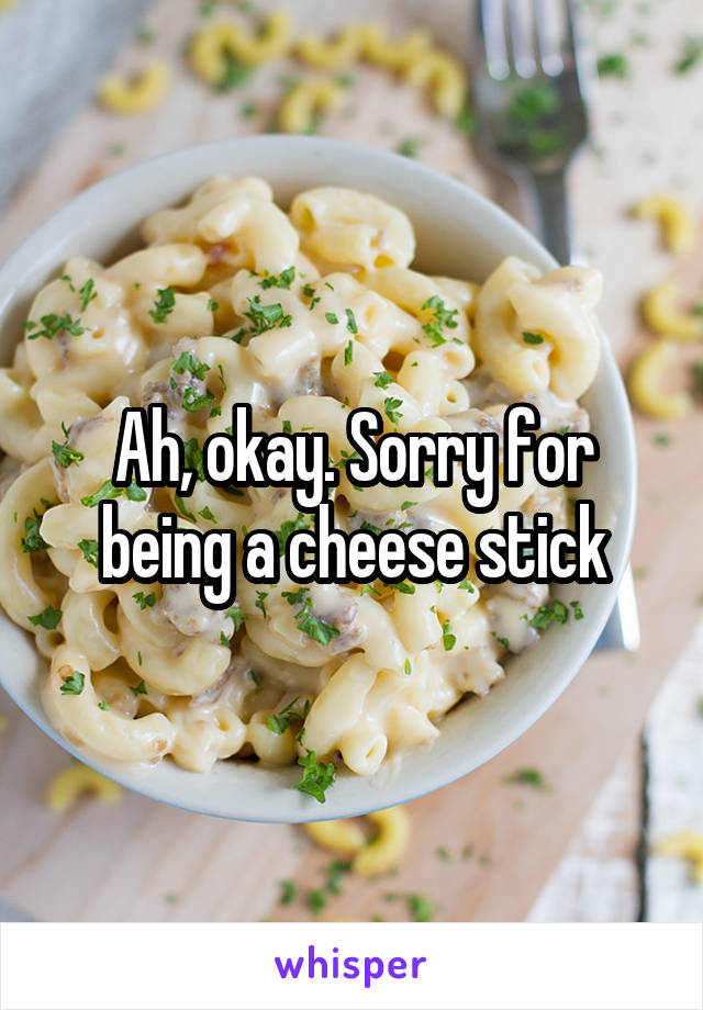 Ah, okay. Sorry for being a cheese stick