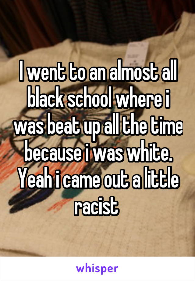 I went to an almost all black school where i was beat up all the time because i was white. Yeah i came out a little racist 