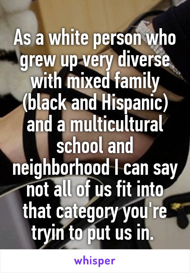 As a white person who grew up very diverse with mixed family (black and Hispanic) and a multicultural school and neighborhood I can say not all of us fit into that category you're tryin to put us in. 