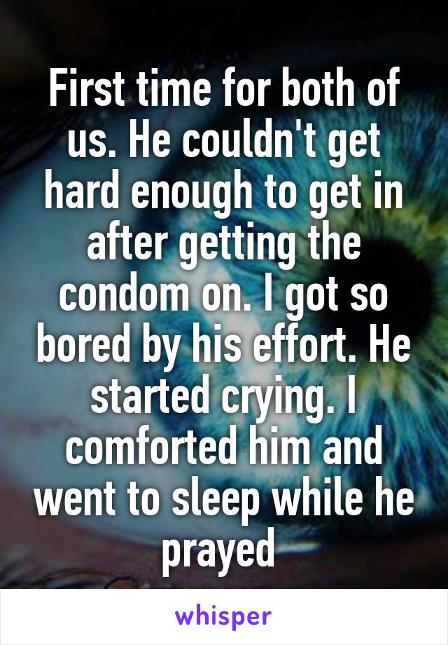 First time for both of us. He couldn't get hard enough to get in after getting the condom on. I got so bored by his effort. He started crying. I comforted him and went to sleep while he prayed 