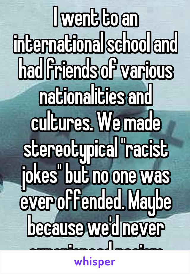 I went to an international school and had friends of various nationalities and cultures. We made stereotypical "racist jokes" but no one was ever offended. Maybe because we'd never experienced racism