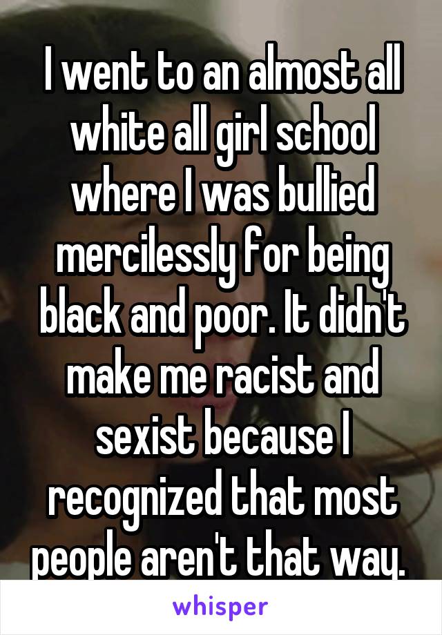 I went to an almost all white all girl school where I was bullied mercilessly for being black and poor. It didn't make me racist and sexist because I recognized that most people aren't that way. 