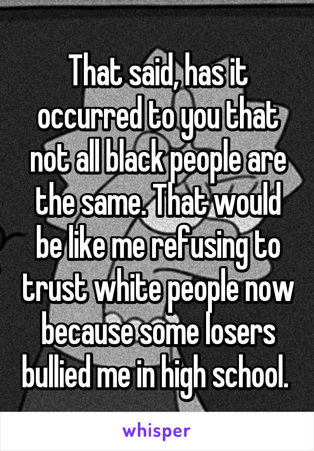 That said, has it occurred to you that not all black people are the same. That would be like me refusing to trust white people now because some losers bullied me in high school. 