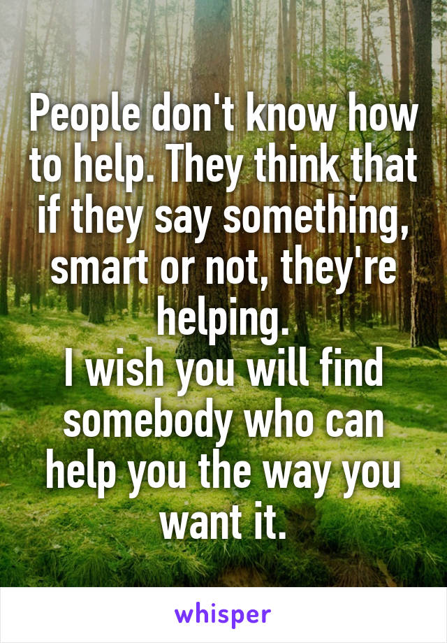 People don't know how to help. They think that if they say something, smart or not, they're helping.
I wish you will find somebody who can help you the way you want it.