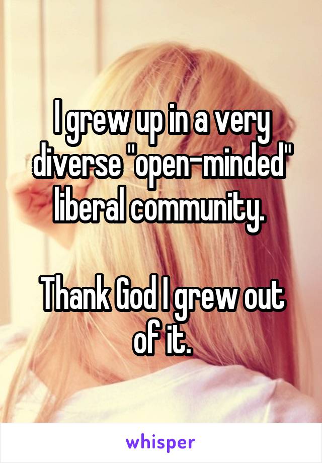 I grew up in a very diverse "open-minded" liberal community. 

Thank God I grew out of it.