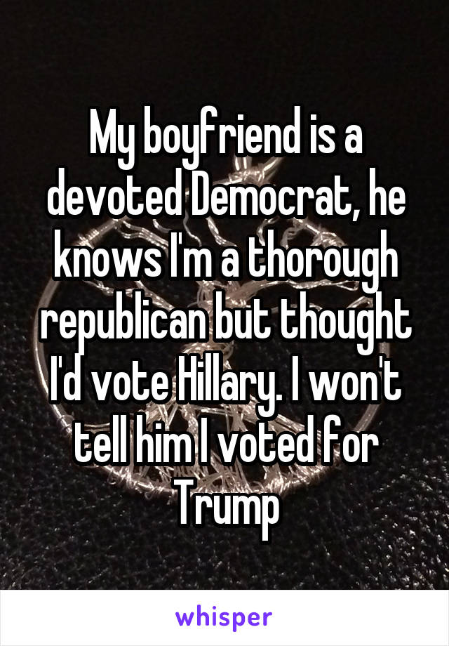 My boyfriend is a devoted Democrat, he knows I'm a thorough republican but thought I'd vote Hillary. I won't tell him I voted for Trump