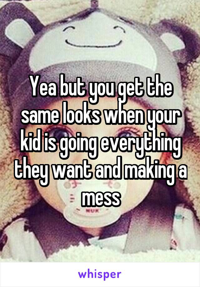 Yea but you get the same looks when your kid is going everything they want and making a mess