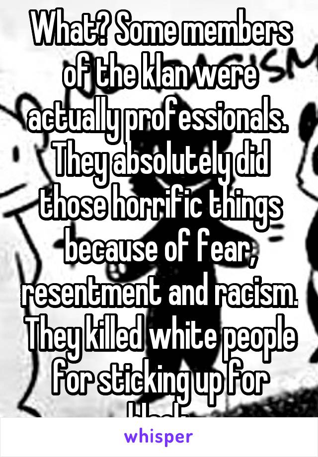 What? Some members of the klan were actually professionals.  They absolutely did those horrific things because of fear, resentment and racism. They killed white people for sticking up for black.