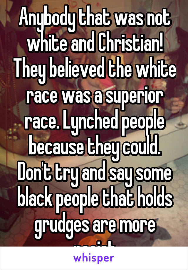 Anybody that was not white and Christian! They believed the white race was a superior race. Lynched people because they could. Don't try and say some black people that holds grudges are more racist