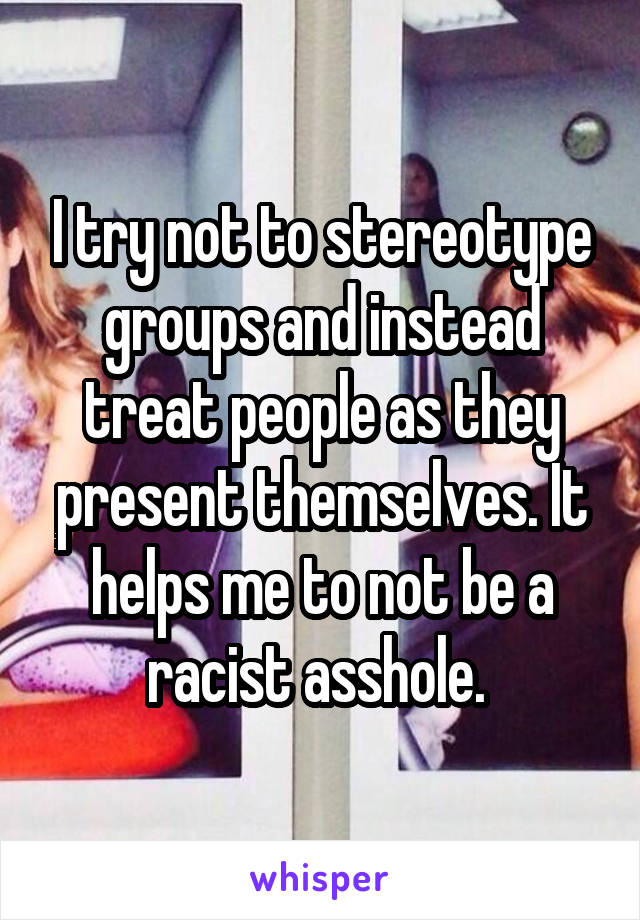 I try not to stereotype groups and instead treat people as they present themselves. It helps me to not be a racist asshole. 