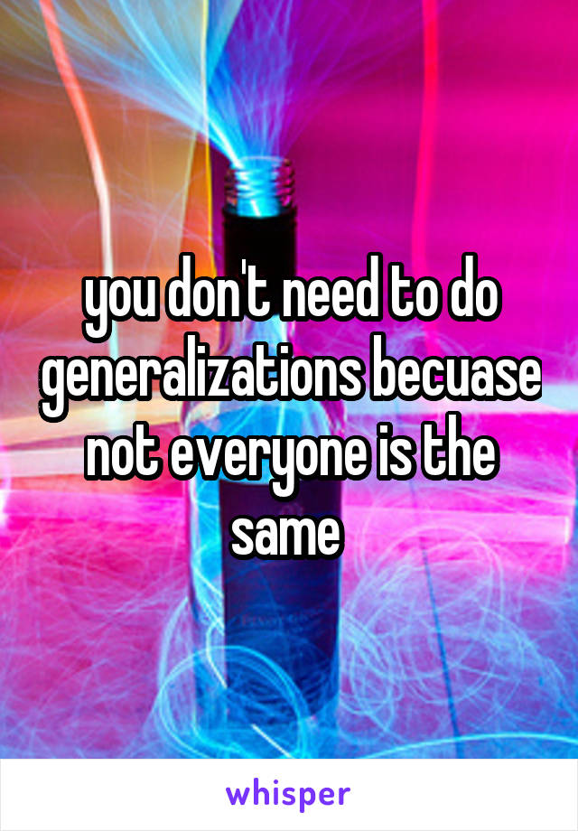 you don't need to do generalizations becuase not everyone is the same 