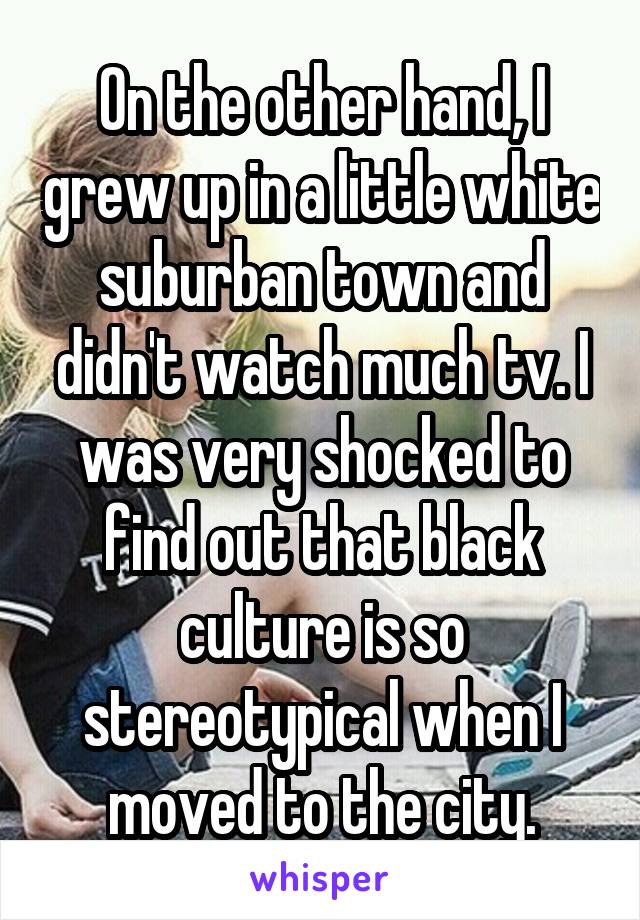 On the other hand, I grew up in a little white suburban town and didn't watch much tv. I was very shocked to find out that black culture is so stereotypical when I moved to the city.