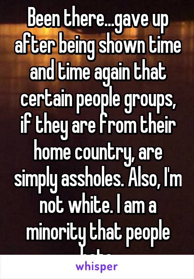 Been there...gave up after being shown time and time again that certain people groups, if they are from their home country, are simply assholes. Also, I'm not white. I am a minority that people hate.
