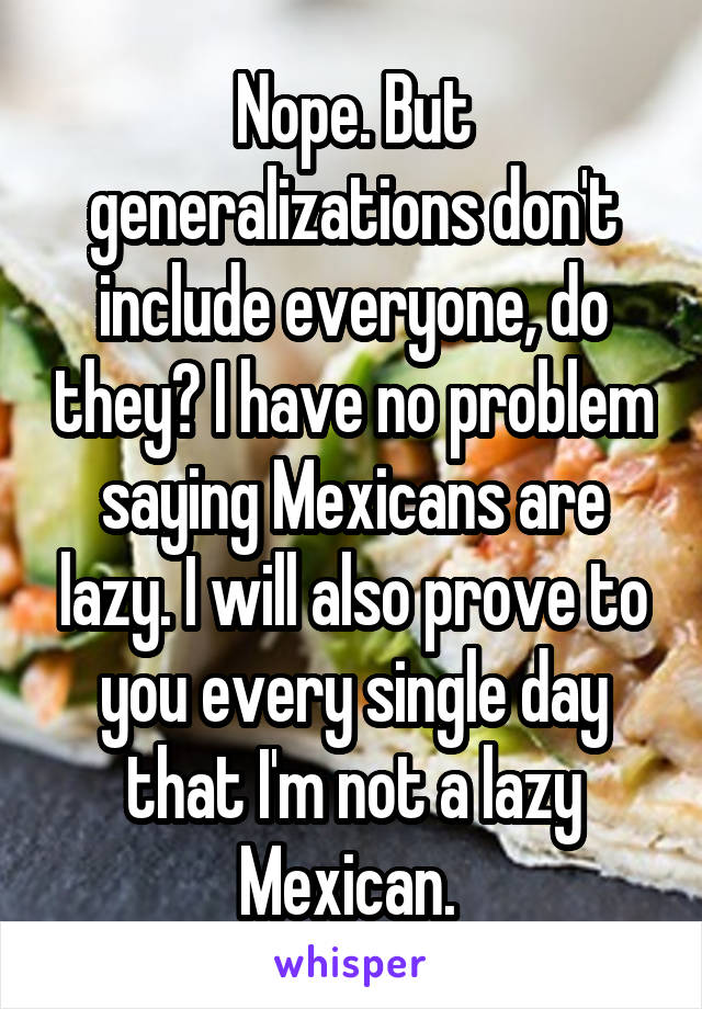 Nope. But generalizations don't include everyone, do they? I have no problem saying Mexicans are lazy. I will also prove to you every single day that I'm not a lazy Mexican. 