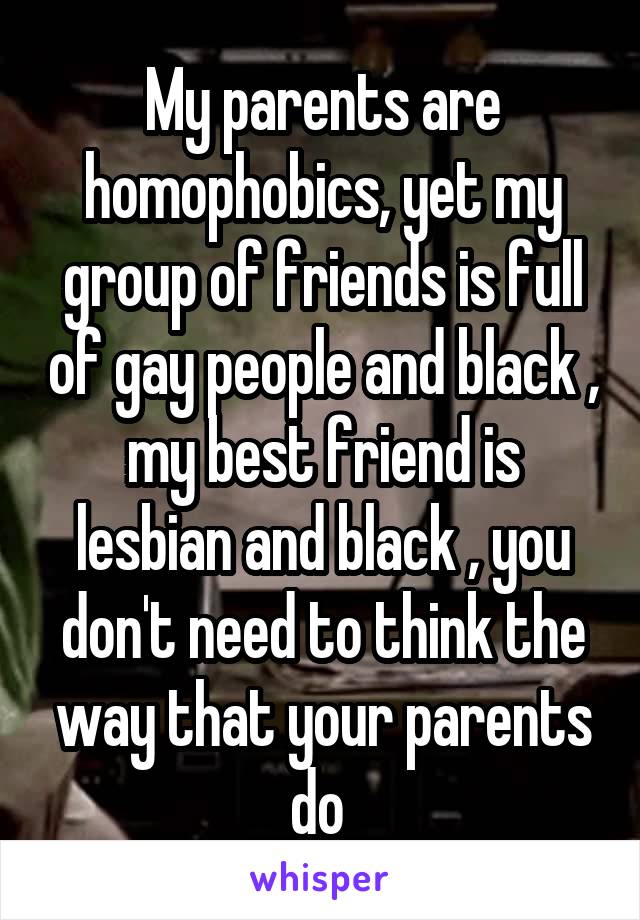 My parents are homophobics, yet my group of friends is full of gay people and black , my best friend is lesbian and black , you don't need to think the way that your parents do 