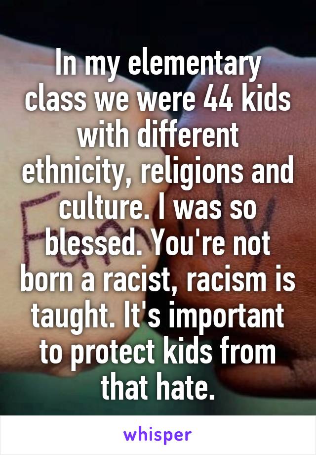 In my elementary class we were 44 kids with different ethnicity, religions and culture. I was so blessed. You're not born a racist, racism is taught. It's important to protect kids from that hate.