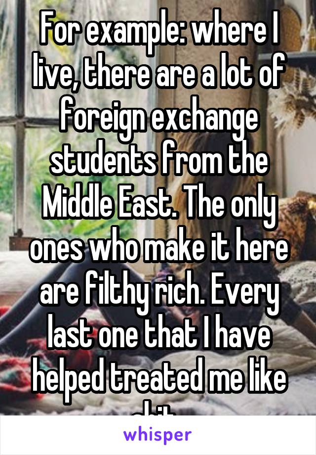 For example: where I live, there are a lot of foreign exchange students from the Middle East. The only ones who make it here are filthy rich. Every last one that I have helped treated me like shit. 