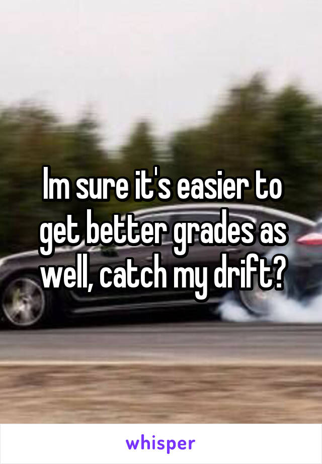 Im sure it's easier to get better grades as well, catch my drift?