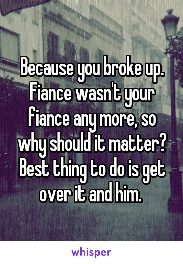 Because you broke up. Fiance wasn't your fiance any more, so why should it matter?
Best thing to do is get over it and him. 