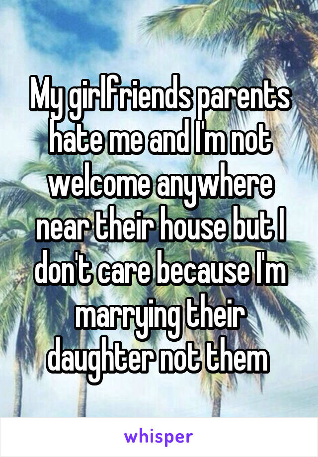 My girlfriends parents hate me and I'm not welcome anywhere near their house but I don't care because I'm marrying their daughter not them 