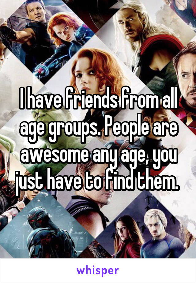 I have friends from all age groups. People are awesome any age, you just have to find them. 