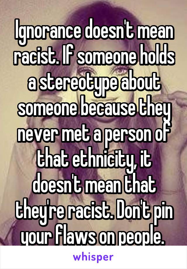 Ignorance doesn't mean racist. If someone holds a stereotype about someone because they never met a person of that ethnicity, it doesn't mean that they're racist. Don't pin your flaws on people. 