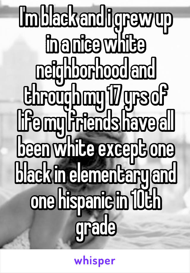 I'm black and i grew up in a nice white neighborhood and through my 17 yrs of life my friends have all been white except one black in elementary and one hispanic in 10th grade
