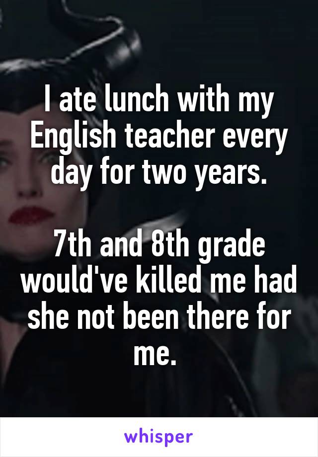 I ate lunch with my English teacher every day for two years.

7th and 8th grade would've killed me had she not been there for me. 