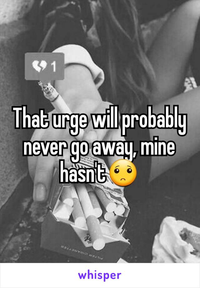 That urge will probably never go away, mine hasn't🙁