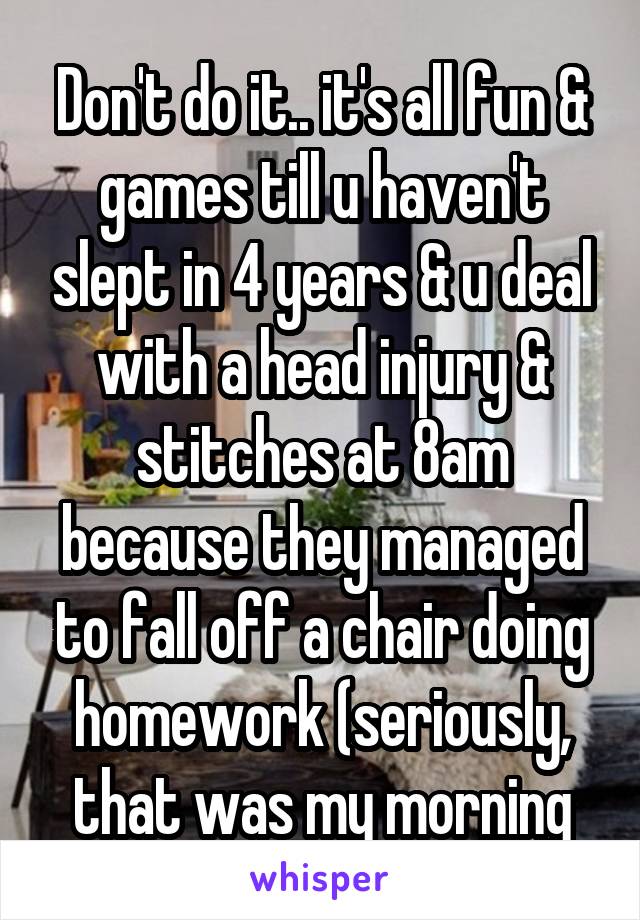 Don't do it.. it's all fun & games till u haven't slept in 4 years & u deal with a head injury & stitches at 8am because they managed to fall off a chair doing homework (seriously, that was my morning