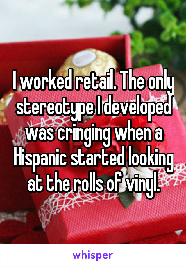 I worked retail. The only stereotype I developed was cringing when a Hispanic started looking at the rolls of vinyl.