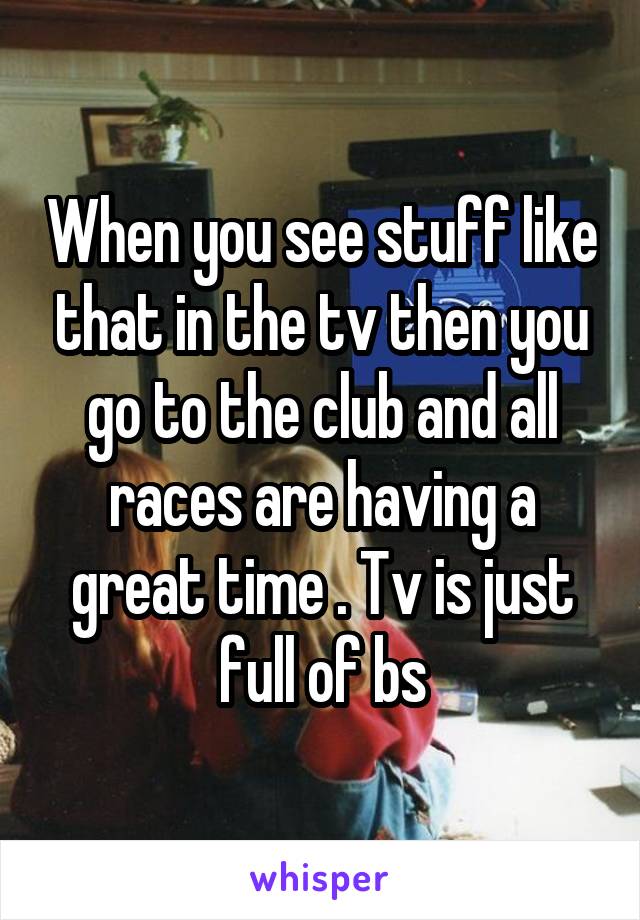 When you see stuff like that in the tv then you go to the club and all races are having a great time . Tv is just full of bs