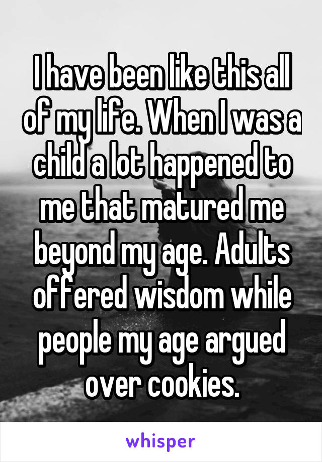 I have been like this all of my life. When I was a child a lot happened to me that matured me beyond my age. Adults offered wisdom while people my age argued over cookies.