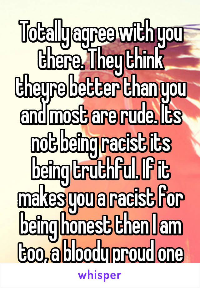 Totally agree with you there. They think theyre better than you and most are rude. Its not being racist its being truthful. If it makes you a racist for being honest then I am too, a bloody proud one