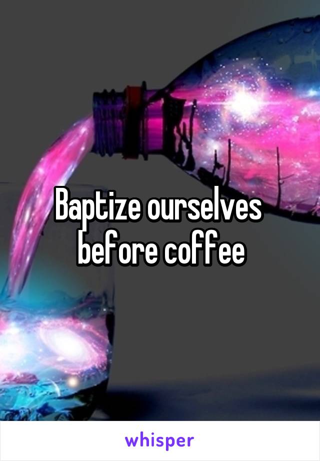 Baptize ourselves 
before coffee