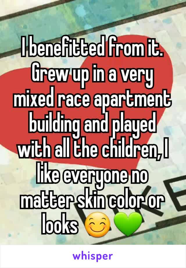 I benefitted from it. Grew up in a very mixed race apartment building and played with all the children, I like everyone no matter skin color or looks 😊💚