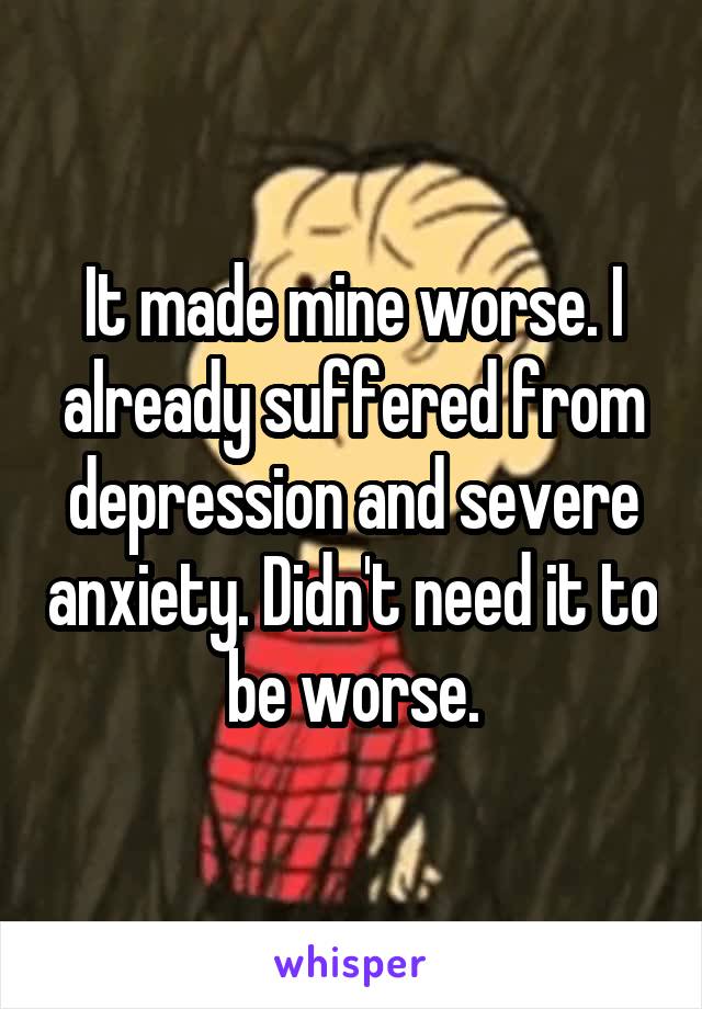 It made mine worse. I already suffered from depression and severe anxiety. Didn't need it to be worse.