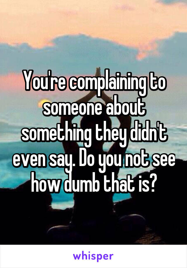 You're complaining to someone about something they didn't even say. Do you not see how dumb that is?