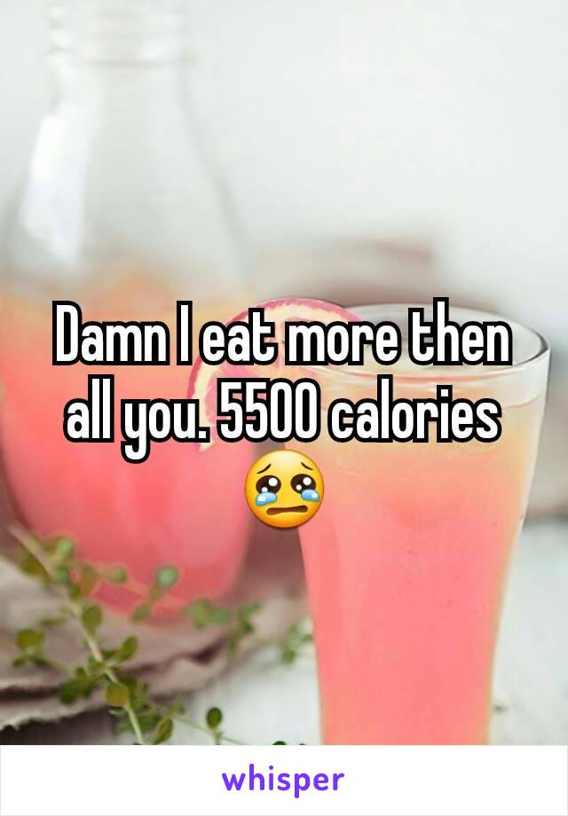 Damn I eat more then all you. 5500 calories😢