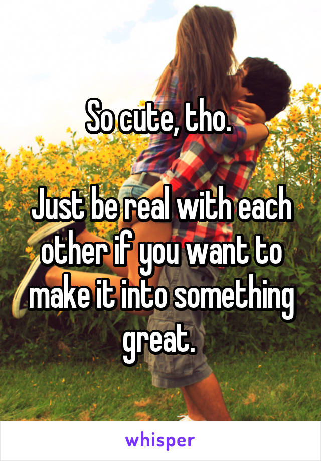 So cute, tho. 

Just be real with each other if you want to make it into something great. 