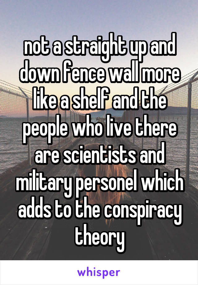 not a straight up and down fence wall more like a shelf and the people who live there are scientists and military personel which adds to the conspiracy theory