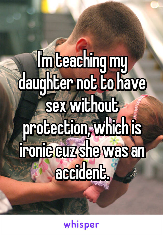 I'm teaching my daughter not to have sex without protection, which is ironic cuz she was an accident.