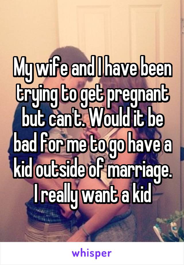 My wife and I have been trying to get pregnant but can't. Would it be bad for me to go have a kid outside of marriage. I really want a kid