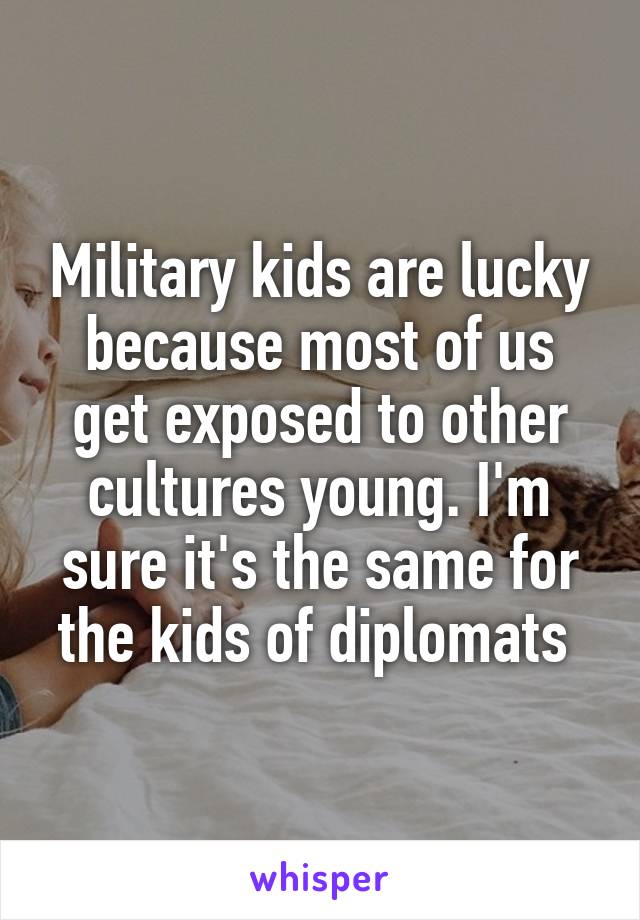Military kids are lucky because most of us get exposed to other cultures young. I'm sure it's the same for the kids of diplomats 