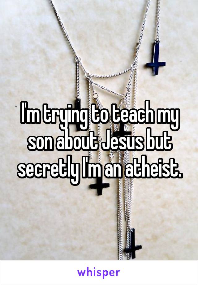 I'm trying to teach my son about Jesus but secretly I'm an atheist.