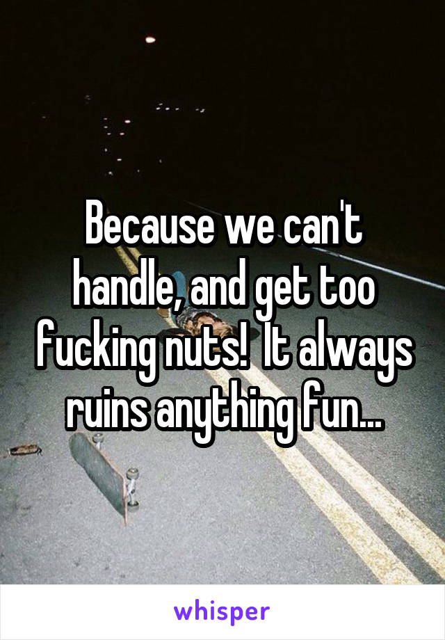 Because we can't handle, and get too fucking nuts!  It always ruins anything fun...