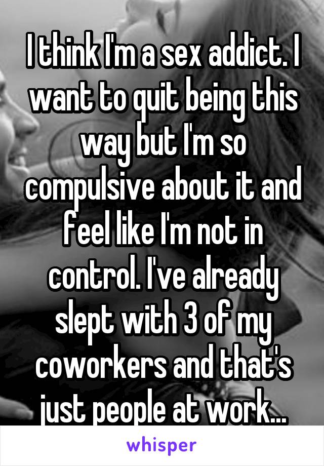 I think I'm a sex addict. I want to quit being this way but I'm so compulsive about it and feel like I'm not in control. I've already slept with 3 of my coworkers and that's just people at work...