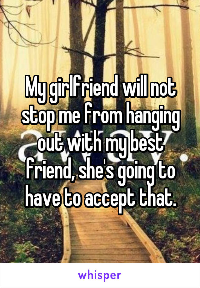 My girlfriend will not stop me from hanging out with my best friend, she's going to have to accept that.