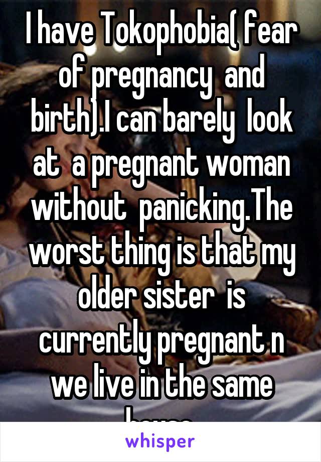 I have Tokophobia( fear of pregnancy  and birth).I can barely  look at  a pregnant woman without  panicking.The worst thing is that my older sister  is currently pregnant n we live in the same house.